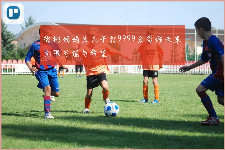 徐彬妈妈为儿子打9999分寄语未来无限可能与希望