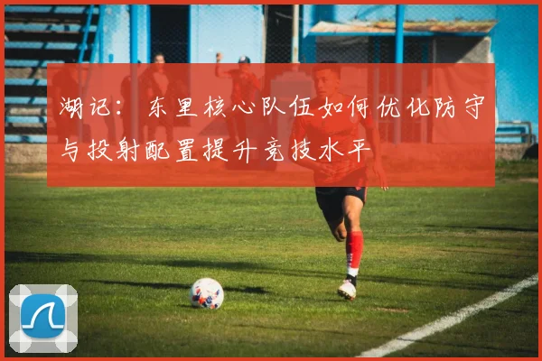 湖记：东里核心队伍如何优化防守与投射配置提升竞技水平