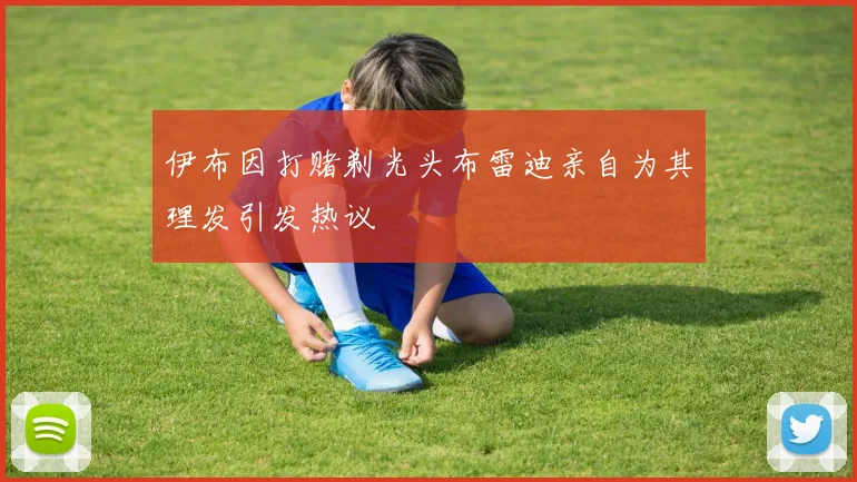 伊布因打赌剃光头布雷迪亲自为其理发引发热议
