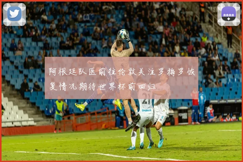 阿根廷队医前往伦敦关注罗梅罗恢复情况期待世界杯前回归