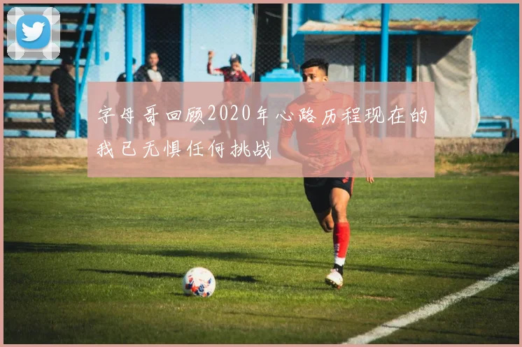 字母哥回顾2020年心路历程现在的我已无惧任何挑战