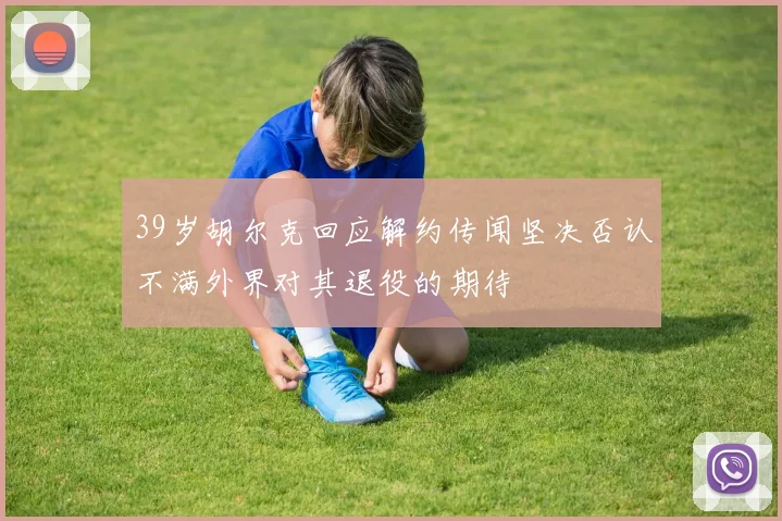 39岁胡尔克回应解约传闻坚决否认不满外界对其退役的期待