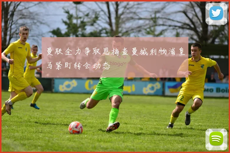 曼联全力争取恩梅查曼城利物浦皇马紧盯转会动态