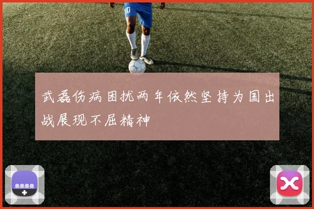 武磊伤病困扰两年依然坚持为国出战展现不屈精神