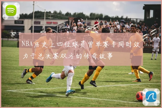 NBA历史上四位球员曾单赛季同时效力于总决赛双方的传奇故事