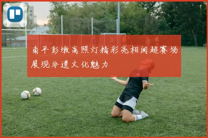 南平彭墩高照灯精彩亮相闽超赛场展现非遗文化魅力