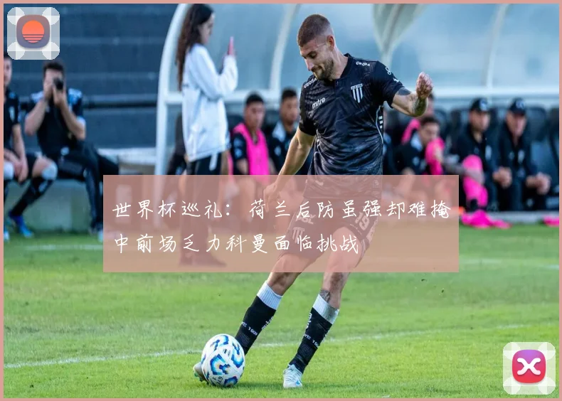 世界杯巡礼：荷兰后防虽强却难掩中前场乏力科曼面临挑战
