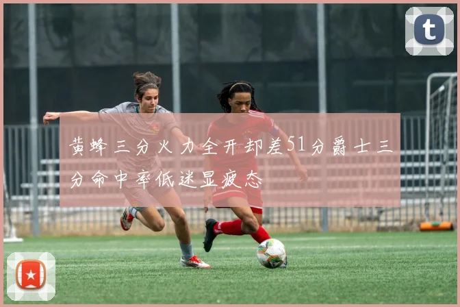 黄蜂三分火力全开却差51分爵士三分命中率低迷显疲态