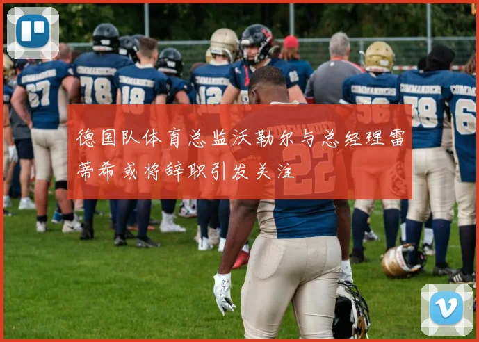 德国队体育总监沃勒尔与总经理雷蒂希或将辞职引发关注