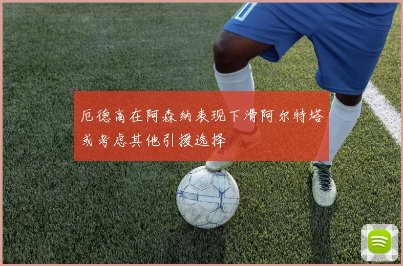厄德高在阿森纳表现下滑阿尔特塔或考虑其他引援选择