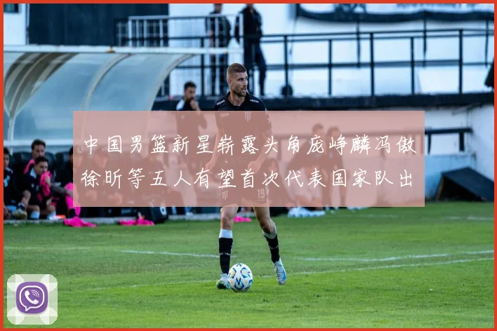 中国男篮新星崭露头角庞峥麟冯傲徐昕等五人有望首次代表国家队出战