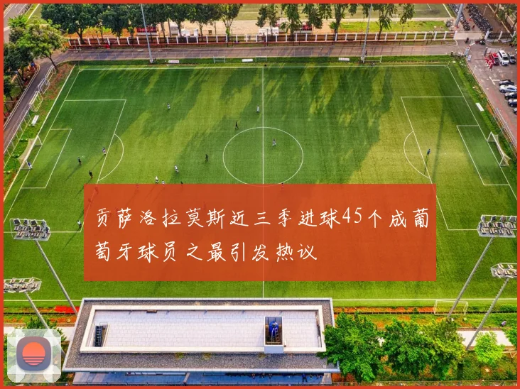 贡萨洛拉莫斯近三季进球45个成葡萄牙球员之最引发热议