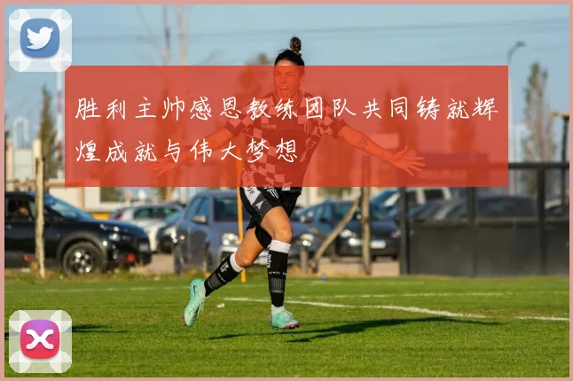 胜利主帅感恩教练团队共同铸就辉煌成就与伟大梦想