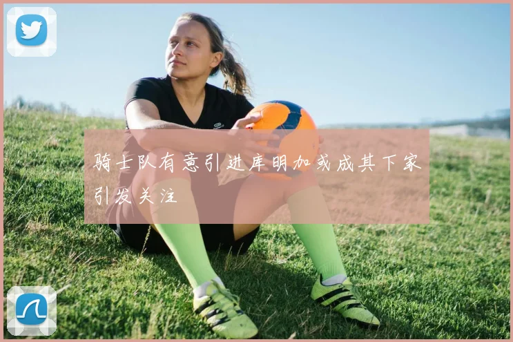 骑士队有意引进库明加或成其下家引发关注