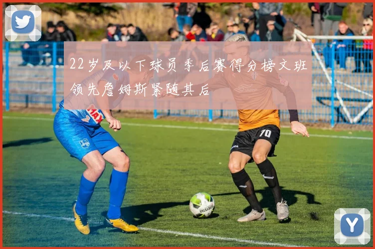22岁及以下球员季后赛得分榜文班领先詹姆斯紧随其后