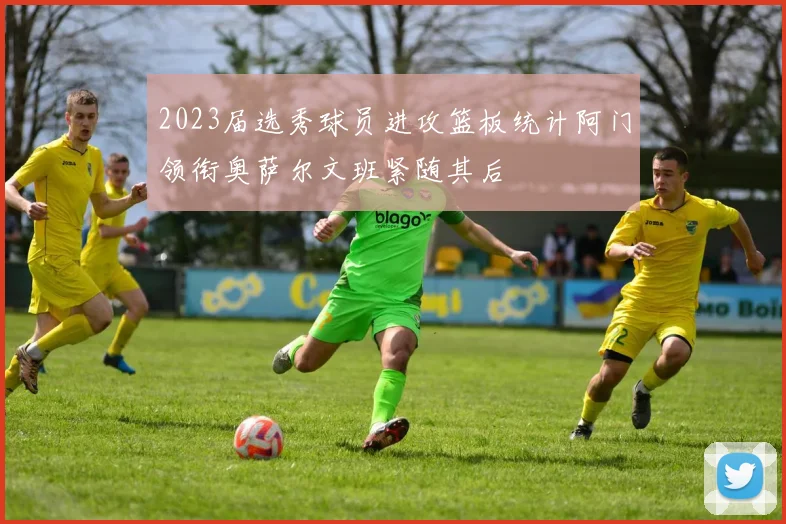 2023届选秀球员进攻篮板统计阿门领衔奥萨尔文班紧随其后