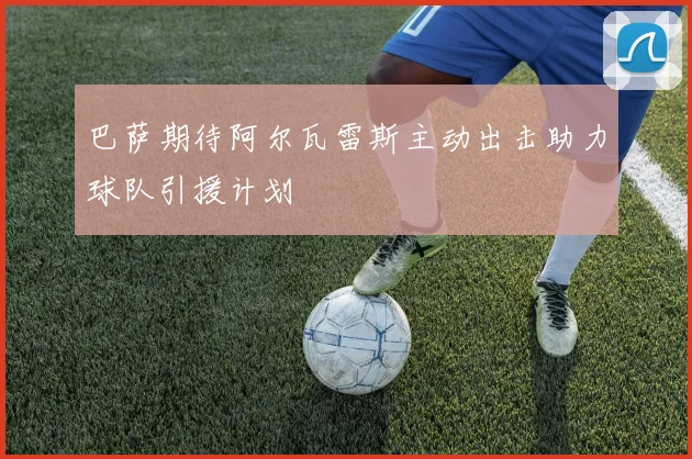 巴萨期待阿尔瓦雷斯主动出击助力球队引援计划