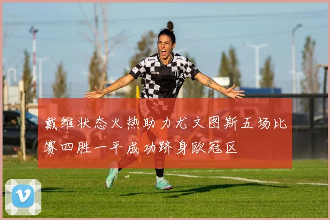 戴维状态火热助力尤文图斯五场比赛四胜一平成功跻身欧冠区