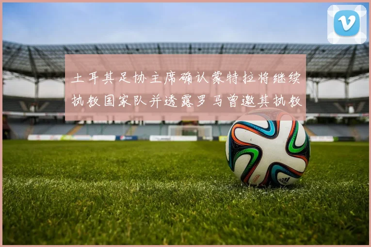 土耳其足协主席确认蒙特拉将继续执教国家队并透露罗马曾邀其执教
