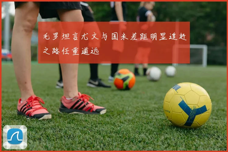 毛罗坦言尤文与国米差距明显追赶之路任重道远