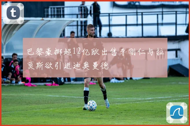 巴黎豪掷超12亿欧出售李刚仁与拉莫斯欲引进迪奥曼德