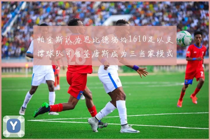 帕金斯认为恩比德场均1610足以支撑球队可借鉴唐斯成为三当家模式