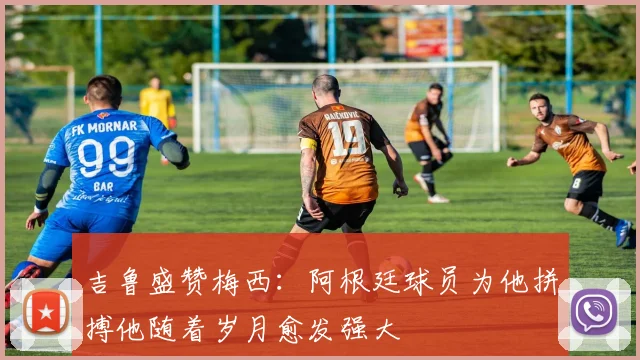 吉鲁盛赞梅西：阿根廷球员为他拼搏他随着岁月愈发强大