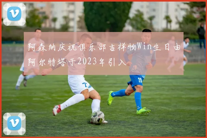 阿森纳庆祝俱乐部吉祥物Win生日由阿尔特塔于2023年引入