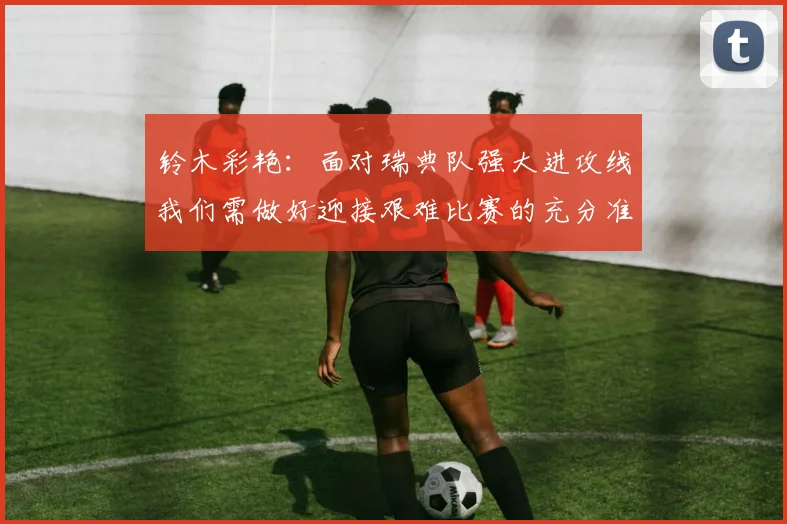 铃木彩艳：面对瑞典队强大进攻线我们需做好迎接艰难比赛的充分准备