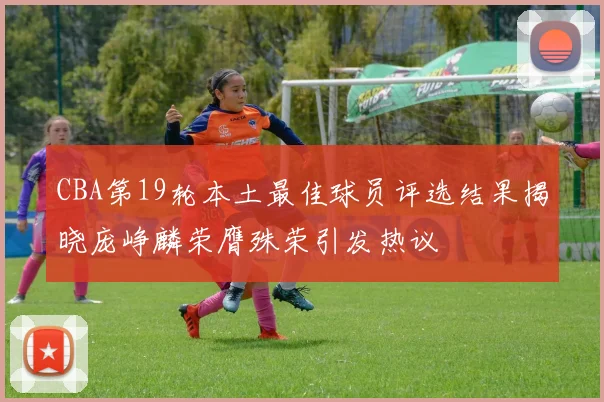 CBA第19轮本土最佳球员评选结果揭晓庞峥麟荣膺殊荣引发热议