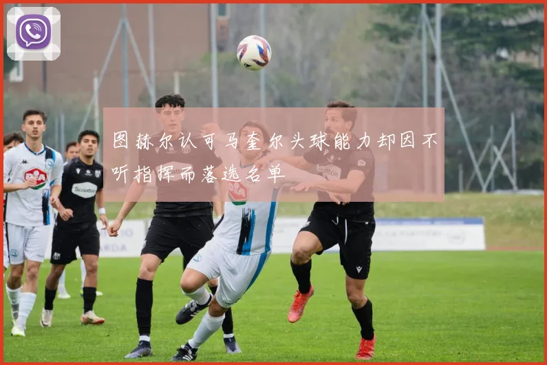 图赫尔认可马奎尔头球能力却因不听指挥而落选名单